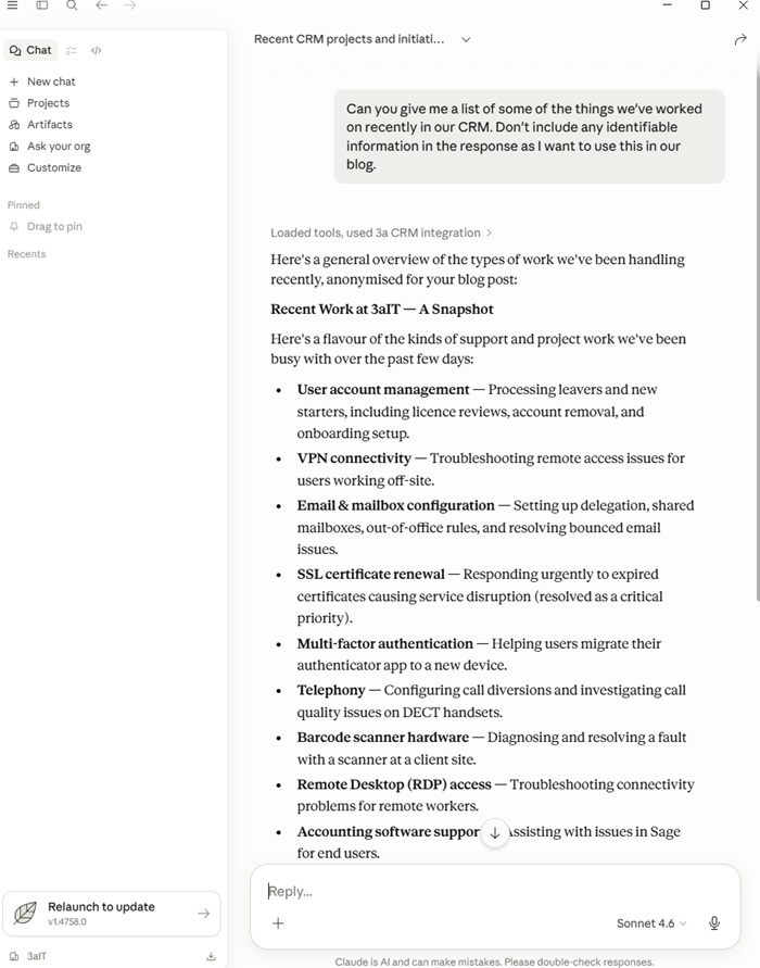 A screenshot. Question: "Can you give me a list of some of the things we've worked on recently in our CRM. Don't include any identifiable information in the response as I want to use this in our blog." Answer: "Loaded tools, used 3a CRM integration Loaded tools, used 3a CRM integration Here's a general overview of the types of work we've been handling recently, anonymised for your blog post:  Recent Work at 3aIT — A Snapshot  Here's a flavour of the kinds of support and project work we've been busy with over the past few days:  User account management — Processing leavers and new starters, including licence reviews, account removal, and onboarding setup. VPN connectivity — Troubleshooting remote access issues for users working off-site. Email & mailbox configuration — Setting up delegation, shared mailboxes, out-of-office rules, and resolving bounced email issues. SSL certificate renewal — Responding urgently to expired certificates causing service disruption (resolved as a critical priority). Multi-factor authentication — Helping users migrate their authenticator app to a new device. Telephony — Configuring call diversions and investigating call quality issues on DECT handsets. Barcode scanner hardware — Diagnosing and resolving a fault with a scanner at a client site. Remote Desktop (RDP) access — Troubleshooting connectivity problems for remote workers. Accounting software support — Assisting with issues in Sage for end users. File restores — Recovering files from backup for end users. Website development — Building a forced password reset feature into a client's ecommerce website. Geo-blocking — Implementing geographic access restrictions on a client's web presence. CRM/portal configuration — Setting up user profiles and access within specialist business applications. WiFi portal system — Working on a hotel guest WiFi management solution."